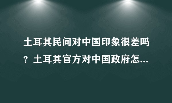 土耳其民间对中国印象很差吗？土耳其官方对中国政府怎么样？土耳其对于中国重要吗？
