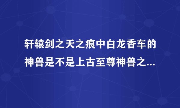 轩辕剑之天之痕中白龙香车的神兽是不是上古至尊神兽之一的龙驹?就是那只长着龙头的马.