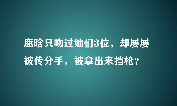 鹿晗只吻过她们3位，却屡屡被传分手，被拿出来挡枪？