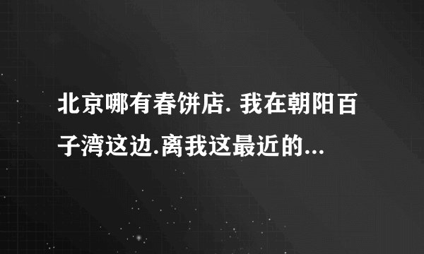 北京哪有春饼店. 我在朝阳百子湾这边.离我这最近的春饼店在哪 人均消费怎么样