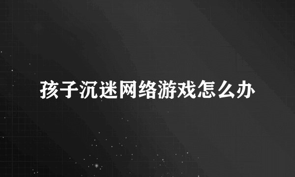 孩子沉迷网络游戏怎么办
