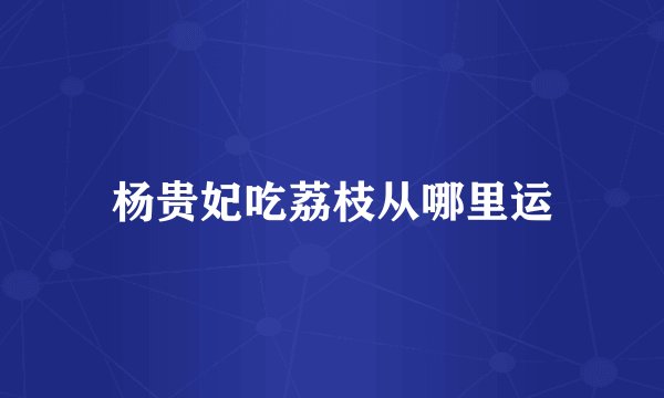 杨贵妃吃荔枝从哪里运