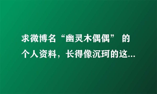 求微博名“幽灵木偶偶” 的个人资料，长得像沉珂的这位叫什么名字啊？？？