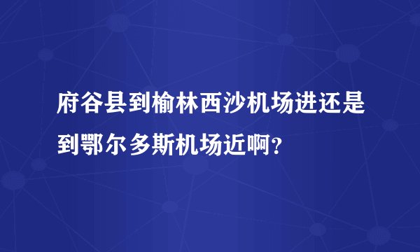 府谷县到榆林西沙机场进还是到鄂尔多斯机场近啊？