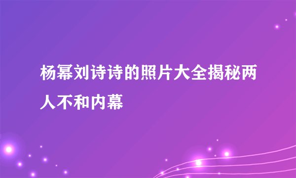 杨幂刘诗诗的照片大全揭秘两人不和内幕
