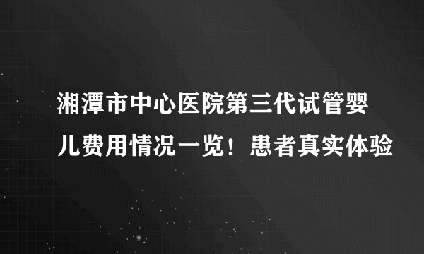 湘潭市中心医院第三代试管婴儿费用情况一览！患者真实体验