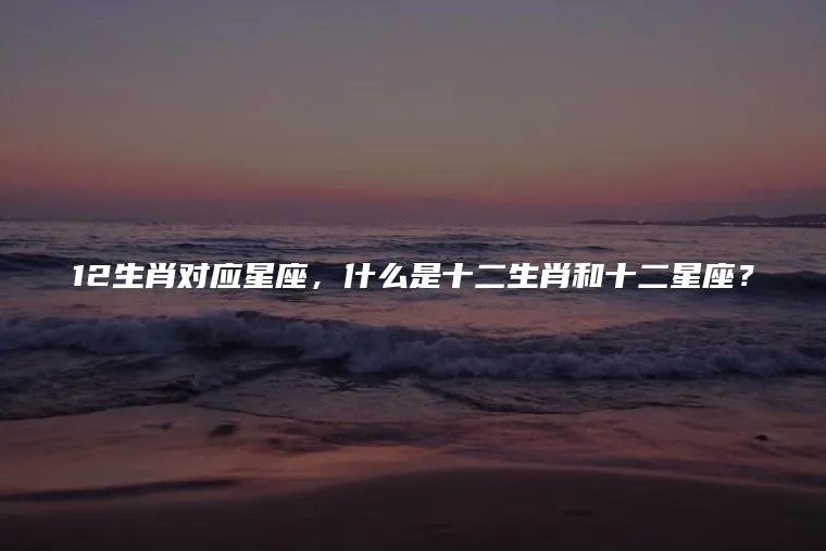 12生肖对应星座，什么是十二生肖和十二星座？