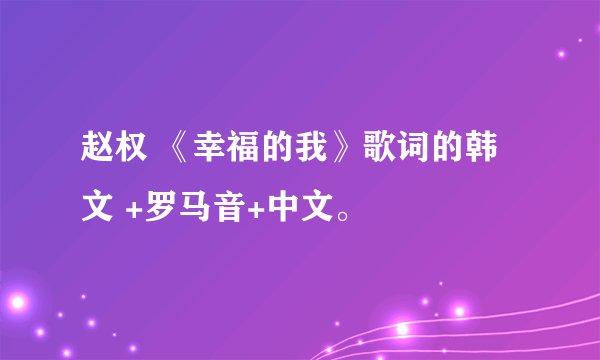 赵权 《幸福的我》歌词的韩文 +罗马音+中文。