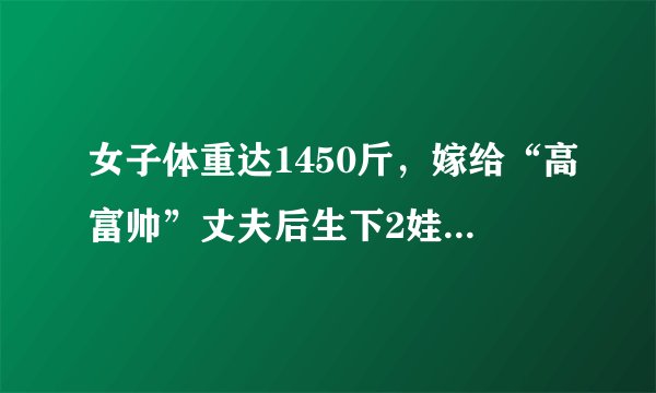 女子体重达1450斤，嫁给“高富帅”丈夫后生下2娃，理想体重是1吨