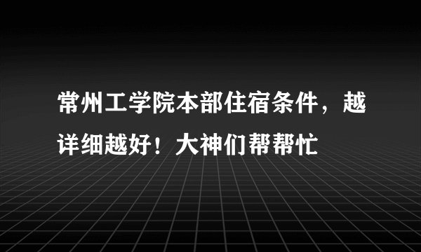 常州工学院本部住宿条件，越详细越好！大神们帮帮忙