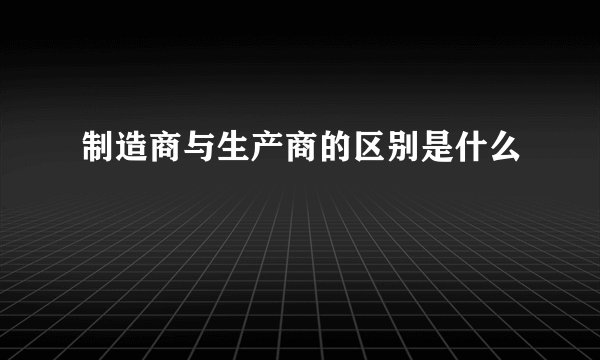 制造商与生产商的区别是什么