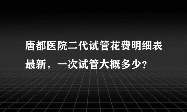 唐都医院二代试管花费明细表最新，一次试管大概多少？