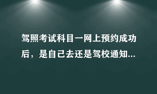 驾照考试科目一网上预约成功后，是自己去还是驾校通知?需要带什么？