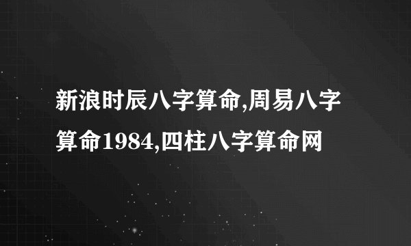 新浪时辰八字算命,周易八字算命1984,四柱八字算命网