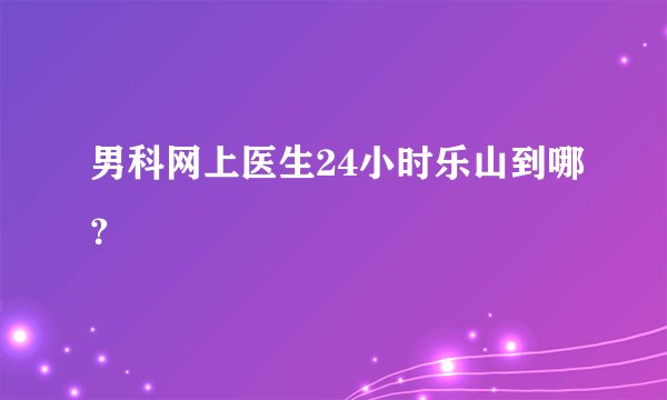 男科网上医生24小时乐山到哪？