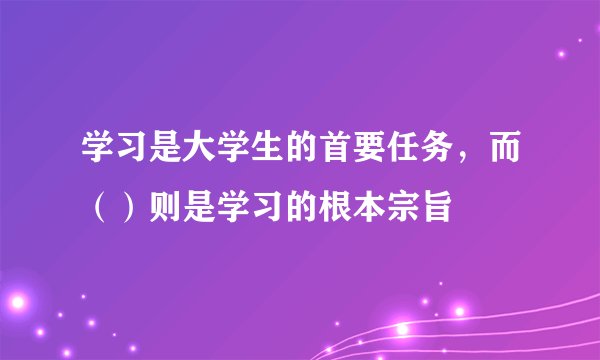 学习是大学生的首要任务，而（）则是学习的根本宗旨