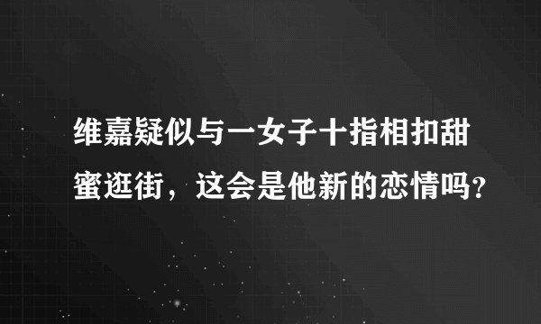 维嘉疑似与一女子十指相扣甜蜜逛街，这会是他新的恋情吗？
