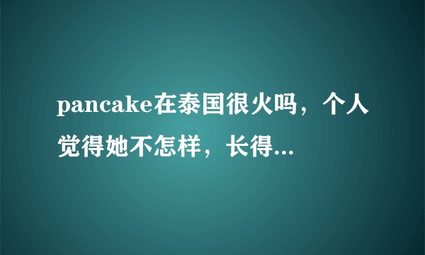 pancake在泰国很火吗，个人觉得她不怎样，长得也不怎样，她人品怎样啊，weir呢，本人喜欢weir，