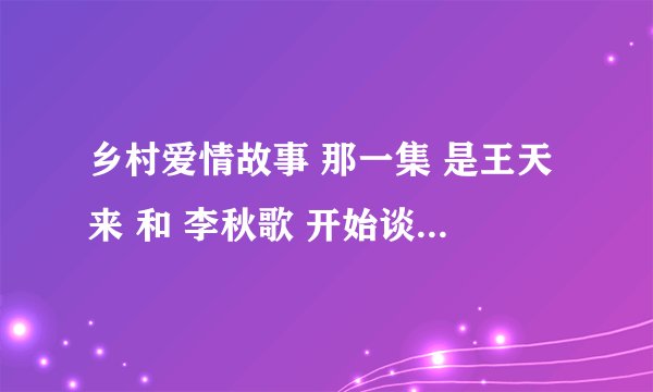 乡村爱情故事 那一集 是王天来 和 李秋歌 开始谈恋爱的 谢谢