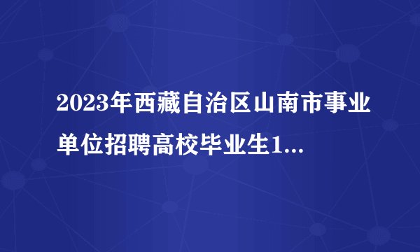 2023年西藏自治区山南市事业单位招聘高校毕业生159名公告