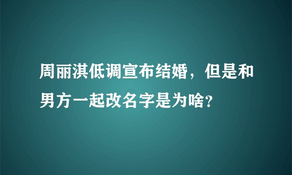 周丽淇低调宣布结婚，但是和男方一起改名字是为啥？