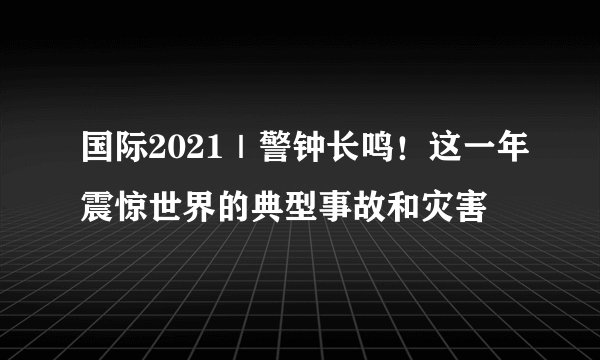 国际2021｜警钟长鸣！这一年震惊世界的典型事故和灾害