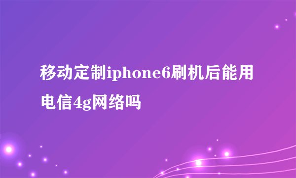 移动定制iphone6刷机后能用电信4g网络吗