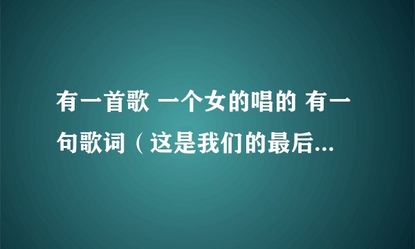 有一首歌 一个女的唱的 有一句歌词（这是我们的最后一次）知道请回答 谢谢