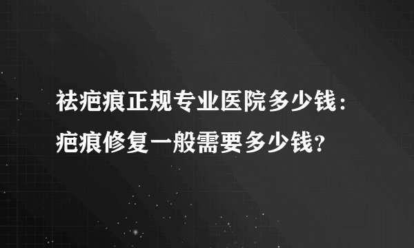 祛疤痕正规专业医院多少钱：疤痕修复一般需要多少钱？