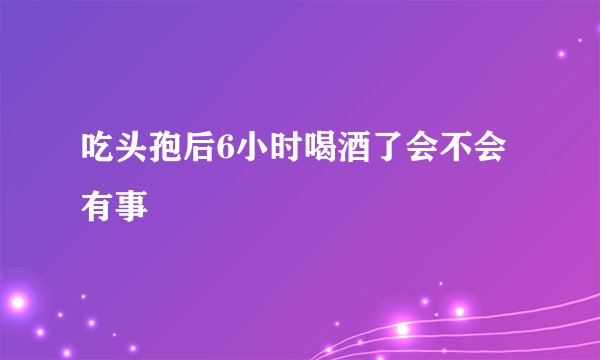 吃头孢后6小时喝酒了会不会有事