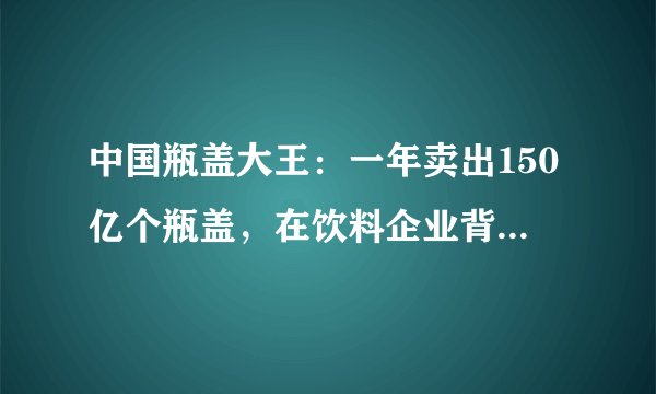 中国瓶盖大王：一年卖出150亿个瓶盖，在饮料企业背后默默捞金