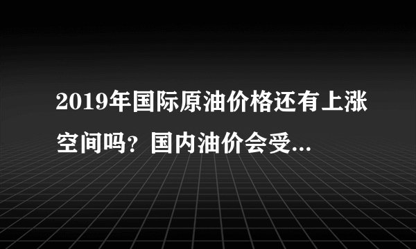 2019年国际原油价格还有上涨空间吗？国内油价会受其影响涨到10元吗？