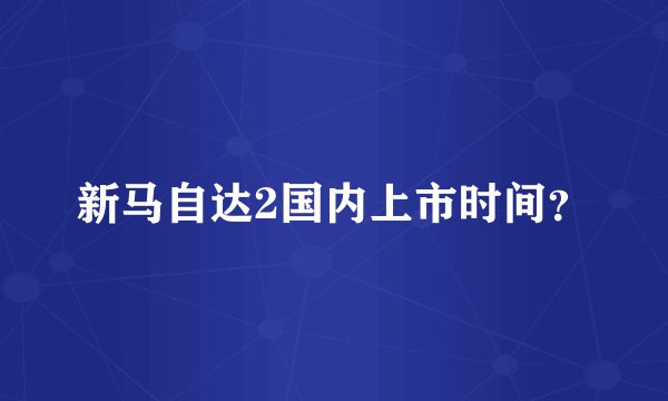 新马自达2国内上市时间？