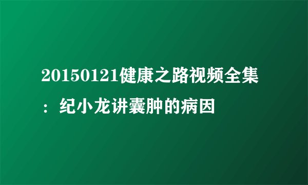 20150121健康之路视频全集：纪小龙讲囊肿的病因