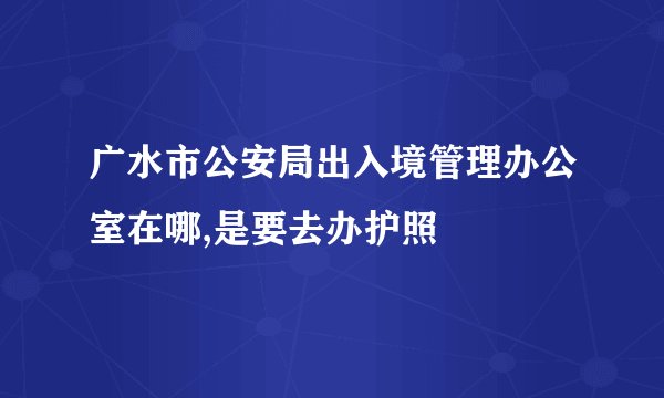 广水市公安局出入境管理办公室在哪,是要去办护照