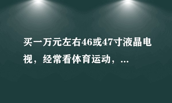 买一万元左右46或47寸液晶电视，经常看体育运动，希望大家推荐几款