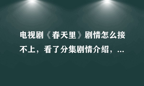 电视剧《春天里》剧情怎么接不上，看了分集剧情介绍，感觉好多都没演？？？
