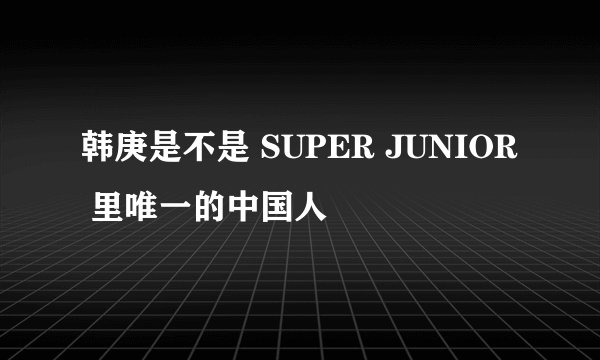 韩庚是不是 SUPER JUNIOR 里唯一的中国人