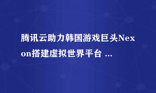 腾讯云助力韩国游戏巨头Nexon搭建虚拟世界平台 支持300ms以内超低延时音视频互动