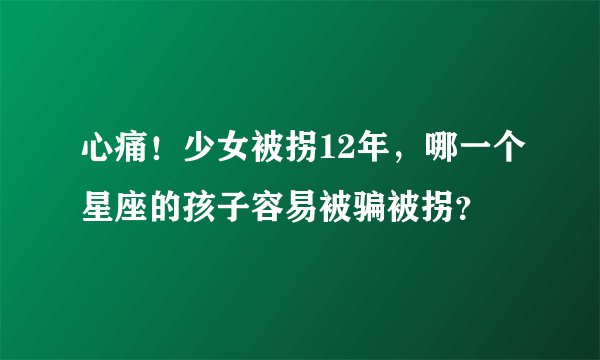 心痛!少女被拐12年,哪一个星座的孩子容易被骗被拐?