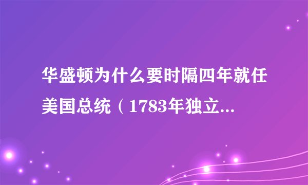 华盛顿为什么要时隔四年就任美国总统（1783年独立战争结束，可华盛顿是1789年就职为第一任总统的）？谢谢