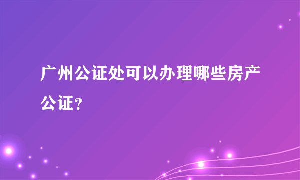 广州公证处可以办理哪些房产公证？