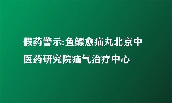 假药警示:鱼鳔愈疝丸北京中医药研究院疝气治疗中心