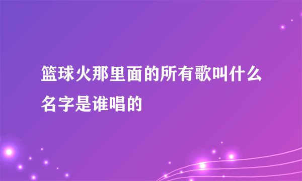 篮球火那里面的所有歌叫什么名字是谁唱的