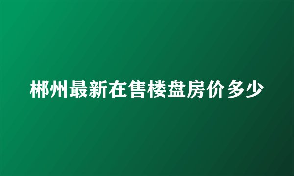 郴州最新在售楼盘房价多少