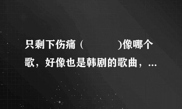 只剩下伤痛（상처만)像哪个歌，好像也是韩剧的歌曲，但是想不起来，有谁知道吗？
