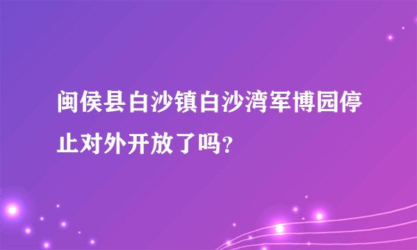 闽侯县白沙镇白沙湾军博园停止对外开放了吗？