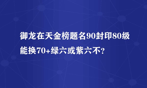 御龙在天金榜题名90封印80级能换70+绿六或紫六不？