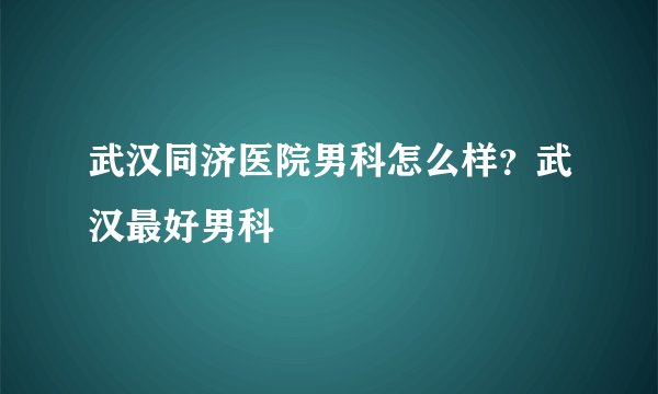 武汉同济医院男科怎么样？武汉最好男科