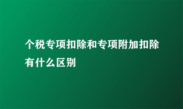 个税专项扣除和专项附加扣除有什么区别